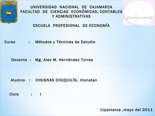 UNIVERSIDAD  NACIONAL  DE  CAJAMARCA FACULTAD  DE  CIENCIAS  ECONÓMICAS, CONTABLES Y ADMINISTRATIVAS ESCUELA  PROFESIONAL  DE ECONOMÍA Curso  :  Métodos y Técnicas de Estudio Docente  :  Mg. Alex M. Hernández Torres   Alumno  :  CHUGNAS CHUQUILÍN, Jhonatan Ciclo  :  I Cajamarca ,mayo del 2011 