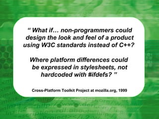 “  What if… non-programmers could design the look and feel of a product using W3C standards instead of C++?  Where platform differences could  be expressed in stylesheets, not hardcoded with #ifdefs? ”   Cross-Platform Toolkit Project at mozilla.org, 1999 