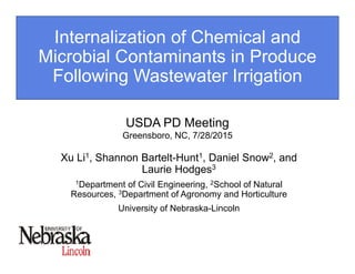 Internalization of Chemical and
Microbial Contaminants in Produce
Following Wastewater Irrigation
Xu Li1, Shannon Bartelt-Hunt1, Daniel Snow2, and
Laurie Hodges3
1Department of Civil Engineering, 2School of Natural
Resources, 3Department of Agronomy and Horticulture
University of Nebraska-Lincoln
USDA PD Meeting
Greensboro, NC, 7/28/2015
 