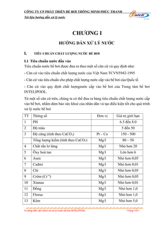 CÔNG TY CP PHÁT TRIỂN BỂ BƠI THÔNG MINH PHÚC THANH
Tài liệu hướng dẫn xử lý nước
CHƯƠNG I
HƯỚNG DẪN XỬ LÝ NƯỚC
I. TIÊU CHUẨN CHẤT LƯỢNG NƯỚC BỂ BƠI
I.1 Tiêu chuẩn nước đầu vào
Tiêu chuẩn nước bể bơi được đưa ra theo một số căn cứ và quy định như:
- Căn cứ vào tiêu chuẩn chất lượng nước của Việt Nam TCVN5942-1995
- Căn cứ vào tiêu chuẩn cho phép chất lượng nước cấp vào bể bơi của Quốc tế.
- Căn cứ vào quy định chất lượngnước cấp vào bể bơi của Trung tâm bể bơi
INTELIPOOL.
Từ một số căn cứ trên, chúng ta có thể đưa ra bảng tiêu chuẩn chất lượng nước cấp
vào bể bơi, nhằm đảm bảo sức khoẻ của nhân dân và tạo điều kiện tốt cho quá trình
xử lý nước bể bơi
TT Thông số Đơn vị Giá trị giới hạn
1 PH 6.5 đến 8.0
2 Độ màu 5 đến 50
3 Độ cứng (tính theo CaCO3) Pt – Co 150 - 500
Tổng lượng kiềm (tính theo CaCO3) Mg/l 80 – 50
4 Chất rắn lơ lửng Mg/l Nhỏ hơn 20
5 Ôxy hoà tan Mg/l Lớn hơn 6
6 Asen Mg/l Nhỏ hơn 0,05
7 Cadmi Mg/l Nhỏ hơn 0,01
8 Chì Mg/l Nhỏ hơn 0,05
9 Crôm (Cr+6
) Mg/l Nhỏ hơn 0,05
10 Xianua Mg/l Nhỏ hơn 0,01
11 Đồng Mg/l Nhỏ hơn 1,0
12 Florua Mg/l Nhỏ hơn 1,0
13 Kẽm Mg/l Nhỏ hơn 5,0
H ướng dẫn vận hành và xử lý nước bể bơi INTELIPOOL - Trang 1/21 -
 