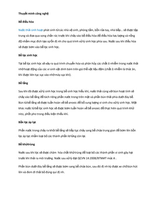 Thuyết minh công nghệ
Bể điều hòa
Nước thải sinh hoạt phát sinh từ các nhà vệ sinh, phòng tắm, bồn rửa tay, nhà bếp… sẽ được tập
trung và đưa qua song chắn rác trước khi chảy vào bể điều hòa để điều hòa lưu lượng và nồng
độ nhằm mục đích tạo sự ổn đị nh cho quá trình xử lý sinh học phía sau. Nước sau khi điều hòa
sẽ được bơm vào bể lọc sinh học.
Bể lọc sinh học
Tại bể lọc sinh học sẽ xảy ra quá trình chuyển hóa và phân hủy các chất ô nhiễm trong nước thải
nhờ hoạt động của các vi sinh vật dính bám trên giá thể vật liệu đệm (chất ô nhiễm là thức ăn,
khí được liên tục sục vào nhờ máy sục khí).
Bể lắng
Sau khi đã được xử lý sinh học trong bể sinh học hiếu khí, nước thải cùng với bùn hoạt tính sẽ
chảy vào bể lắng để tách riêng phần nước trong trên mặt và phần bùn thải phía dưới đáy bể.
Bùn từ bể lắng sẽ được tuần hoàn về bể anoxic để bổ sung lượng vi sinh cho xử lý sinh học. Mặt
khác nước từ bể lọc sinh học sẽ được bơm tuần hoàn về bể anoxic để thực hiên quá trình khử
nito, phốt pho trong điều kiện thiếu khí.
Bồn lọc áp lự
c
Phần nước trong chảy ra khỏi bể lắng sẽ tiếp tục chảy sang bể chứa trung gian để bơm lên bồn
lọc áp lực nhằm loại bỏ các thành phần lơ lửng còn lại.
Bể khửtrùng
Nước sau khi lọc sẽ được châm hóa chất khử trùng để loại bỏ các thành phần vi sinh gây hại
trước khi thải ra môi trường. Nước sau xử lý đạt QCVN 14:2008/BTNMT mức A .
Phần bùn dưới đáy bể lắng sẽ được bơm sang bể chứa bùn, sau đó đị nh kỳ được xe chở bùn hút
lên và đem đi thải bỏ đúng qui đị nh.

 