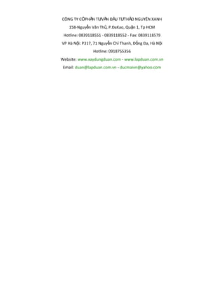 CÔNG TY CỔPHẦN TƯVẤN ĐẦU TƯTHẢO NGUYÊN XANH
158-Nguyễn Văn Thủ, P.ĐaKao, Quận 1, Tp HCM
Hotline: 0839118551 - 0839118552 - Fax: 0839118579
VP Hà Nội: P317, 71 Nguyễn Chí Thanh, Đống Đa, Hà Nội
Hotline: 0918755356
Website: www.xaydungduan.com - www.lapduan.com.vn
Email: duan@lapduan.com.vn - ducmaivn@yahoo.com

 