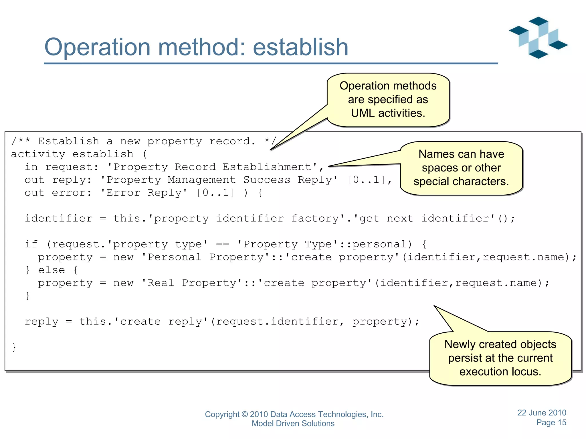 Operation method: establish /** Establish a new property record. */ activity establish ( in request: 'Property Record Establishment', out reply: 'Property Management Success Reply' [0..1], out error: 'Error Reply' [0..1] ) { identifier = this.'property identifier factory'.'get next identifier'();  if (request.'property type' == 'Property Type'::personal) { property = new 'Personal Property'::'create property'(identifier,request.name);  } else { property = new 'Real Property'::'create property'(identifier,request.name); } reply = this.'create reply'(request.identifier, property); } Operation methods are specified as UML activities. Newly created objects persist at the current execution locus. Names can have spaces or other special characters. 