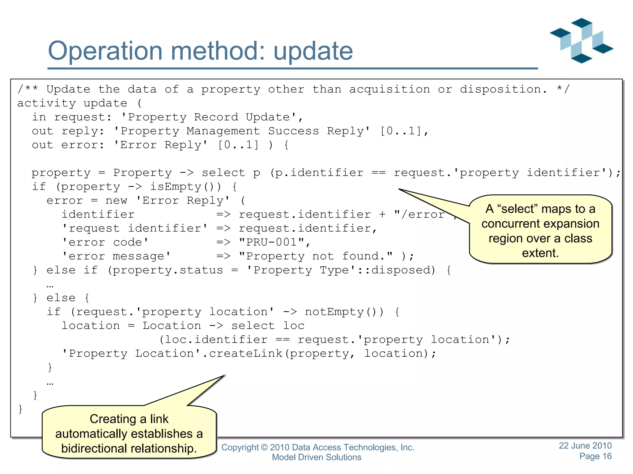 Operation method: update /** Update the data of a property other than acquisition or disposition. */ activity update ( in request: 'Property Record Update', out reply: 'Property Management Success Reply' [0..1], out error: 'Error Reply' [0..1] ) { property = Property -> select p (p.identifier == request.'property identifier'); if (property -> isEmpty()) { error = new 'Error Reply' ( identifier  => request.identifier + &quot;/error&quot;, 'request identifier' => request.identifier, 'error code'  => &quot;PRU-001&quot;, 'error message'  => &quot;Property not found.&quot; ); } else if (property.status == 'Property Type'::disposed) { … } else { if (request.'property location' -> notEmpty()) { location = Location -> select loc  (loc.identifier == request.'property location'); 'Property Location'.createLink(property, location); } … } } A “select” maps to a concurrent expansion region over a class extent. Creating a link automatically establishes a bidirectional relationship. 