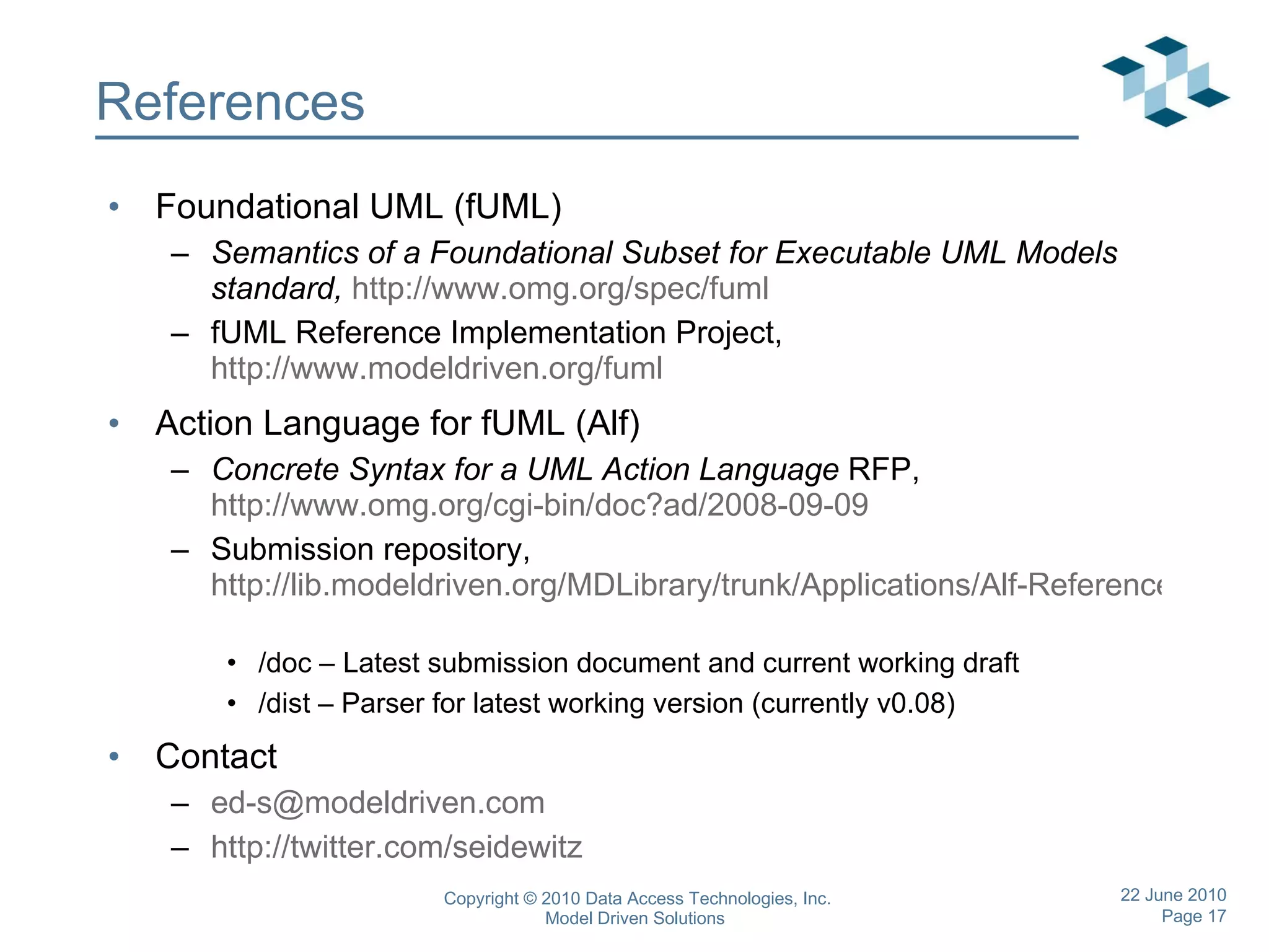 References Foundational UML (fUML) Semantics of a Foundational Subset for Executable UML Models standard,   http://www.omg.org/spec/fuml   fUML Reference Implementation Project,  http://www.modeldriven.org/fuml Action Language for fUML (Alf) Concrete Syntax for a UML Action Language  RFP,  http://www.omg.org/cgi-bin/doc?ad/2008-09-09   Submission repository,  http://lib.modeldriven.org/MDLibrary/trunk/Applications/Alf-Reference-Implementation   /doc – Latest submission document and current working draft /dist – Parser for latest working version (currently v0.08) Contact [email_address] http://twitter.com/seidewitz   