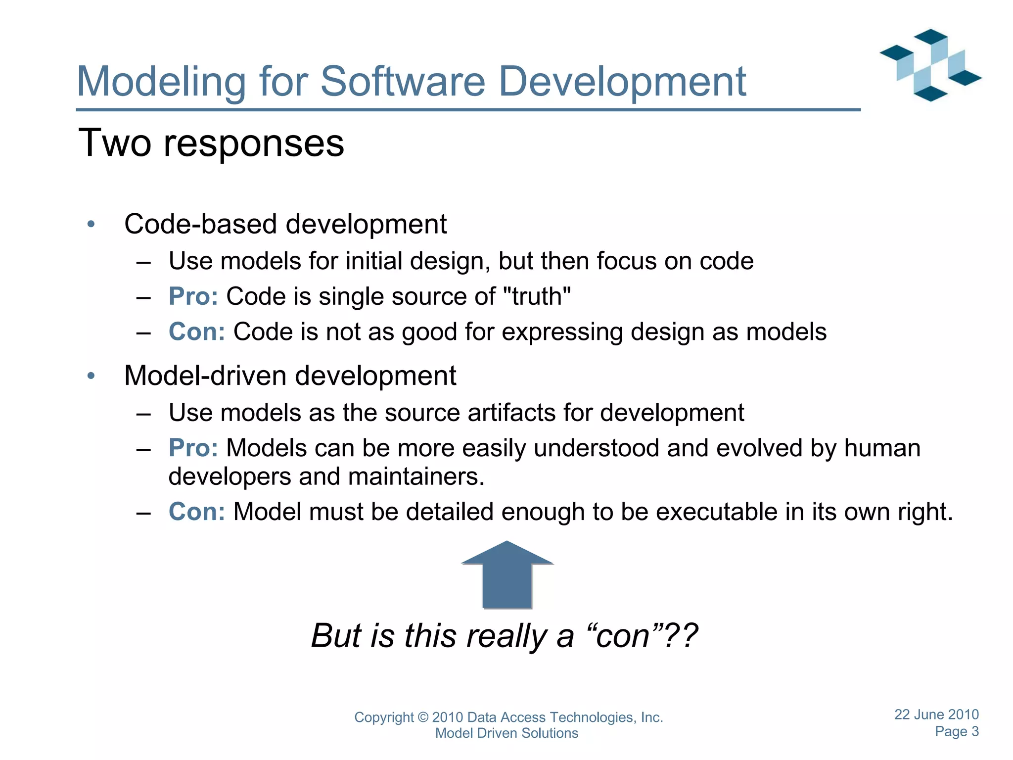 Modeling for Software Development Code-based development Use models for initial design, but then focus on code Pro:  Code is single source of &quot;truth&quot; Con:  Code is not as good for expressing design as models Model-driven development Use models as the source artifacts for development Pro:  Models can be more easily understood and evolved by human developers and maintainers. Con:  Model must be detailed enough to be executable in its own right. Two responses But is this really a “con”?? 