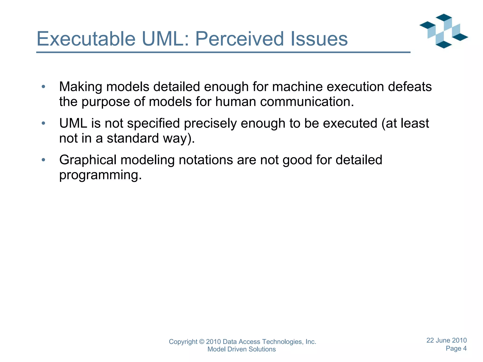 Executable UML: Perceived Issues Making models detailed enough for machine execution defeats the purpose of models for human communication. UML is not specified precisely enough to be executed (at least not in a standard way). Graphical modeling notations are not good for detailed programming. 