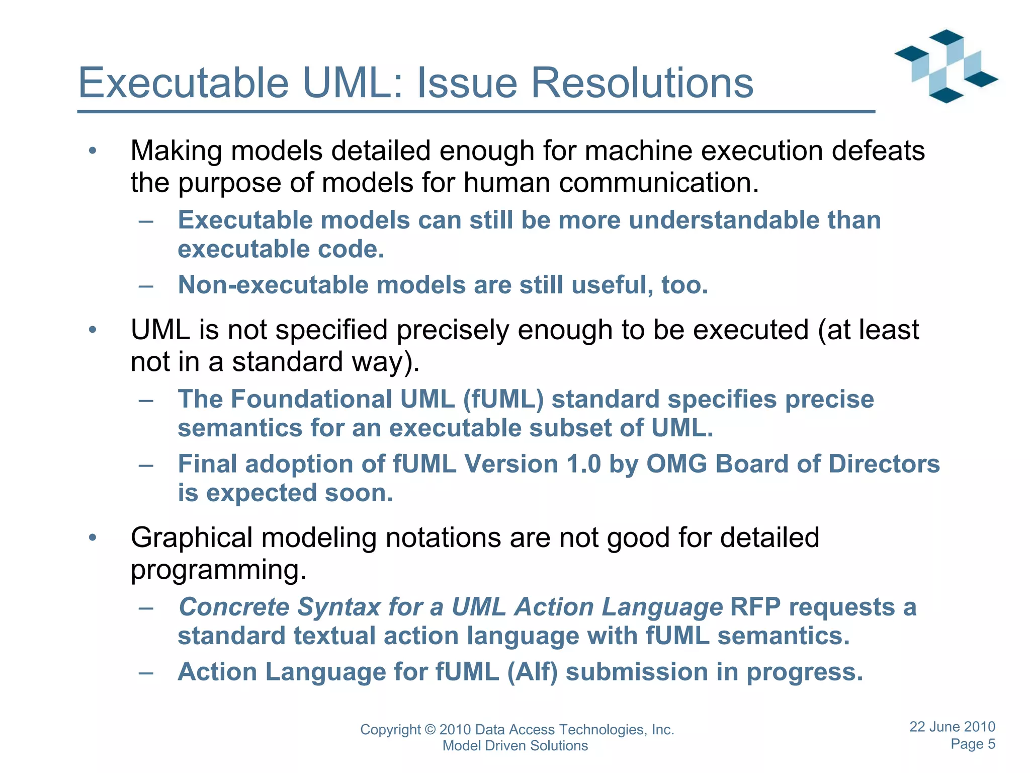 Executable UML: Issue Resolutions Making models detailed enough for machine execution defeats the purpose of models for human communication. Executable models can still be more understandable than executable code. Non-executable models are still useful, too. UML is not specified precisely enough to be executed (at least not in a standard way). The Foundational UML (fUML) standard specifies precise semantics for an executable subset of UML. Final adoption of fUML Version 1.0 by OMG Board of Directors is expected soon. Graphical modeling notations are not good for detailed programming. Concrete Syntax for a UML Action Language  RFP requests a standard textual action language with fUML semantics. Action Language for fUML (Alf) submission in progress. 
