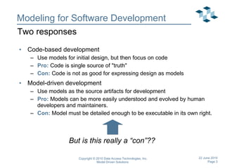 Modeling for Software Development Code-based development Use models for initial design, but then focus on code Pro:  Code is single source of &quot;truth&quot; Con:  Code is not as good for expressing design as models Model-driven development Use models as the source artifacts for development Pro:  Models can be more easily understood and evolved by human developers and maintainers. Con:  Model must be detailed enough to be executable in its own right. Two responses But is this really a “con”?? 
