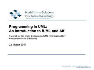 22 March 2011 Copyright © 2011 Data Access Technologies, Inc. (Model Driven Solutions) Programming in UML:An Introduction to fUML and Alf Tutorial for the OMG Executable UML Information Day Presented by Ed Seidewitz 