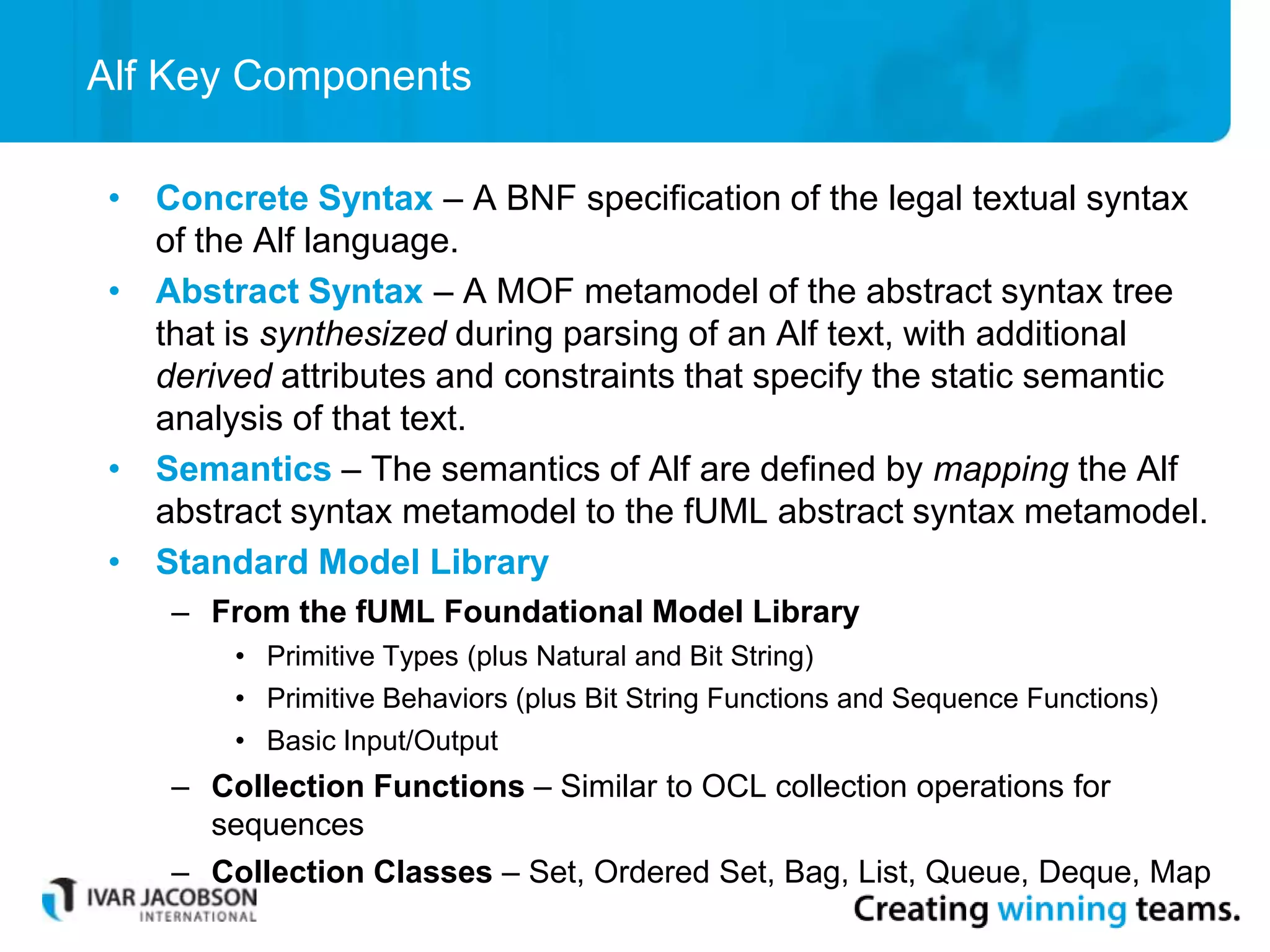 Alf Key Components
• Concrete Syntax – A BNF specification of the legal textual syntax
of the Alf language.
• Abstract Syntax – A MOF metamodel of the abstract syntax tree
that is synthesized during parsing of an Alf text, with additional
derived attributes and constraints that specify the static semantic
analysis of that text.
• Semantics – The semantics of Alf are defined by mapping the Alf
abstract syntax metamodel to the fUML abstract syntax metamodel.
• Standard Model Library
– From the fUML Foundational Model Library
• Primitive Types (plus Natural and Bit String)
• Primitive Behaviors (plus Bit String Functions and Sequence Functions)
• Basic Input/Output
– Collection Functions – Similar to OCL collection operations for
sequences
– Collection Classes – Set, Ordered Set, Bag, List, Queue, Deque, Map
 