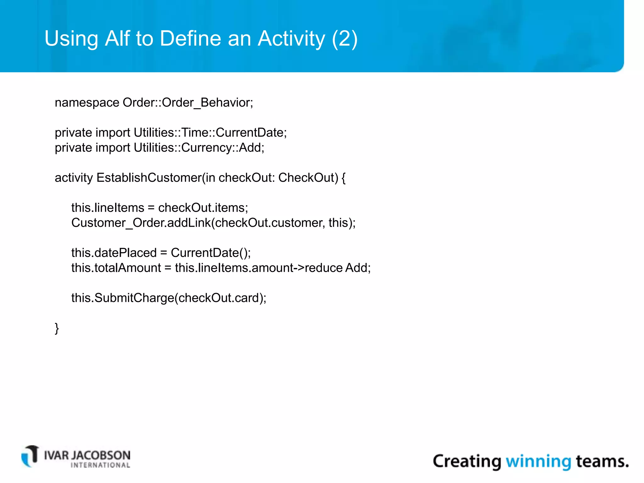 Using Alf to Define an Activity (2)
namespace Order::Order_Behavior;
private import Utilities::Time::CurrentDate;
private import Utilities::Currency::Add;
activity EstablishCustomer(in checkOut: CheckOut) {
this.lineItems = checkOut.items;
Customer_Order.addLink(checkOut.customer, this);
this.datePlaced = CurrentDate();
this.totalAmount = this.lineItems.amount->reduce Add;
this.SubmitCharge(checkOut.card);
}
 