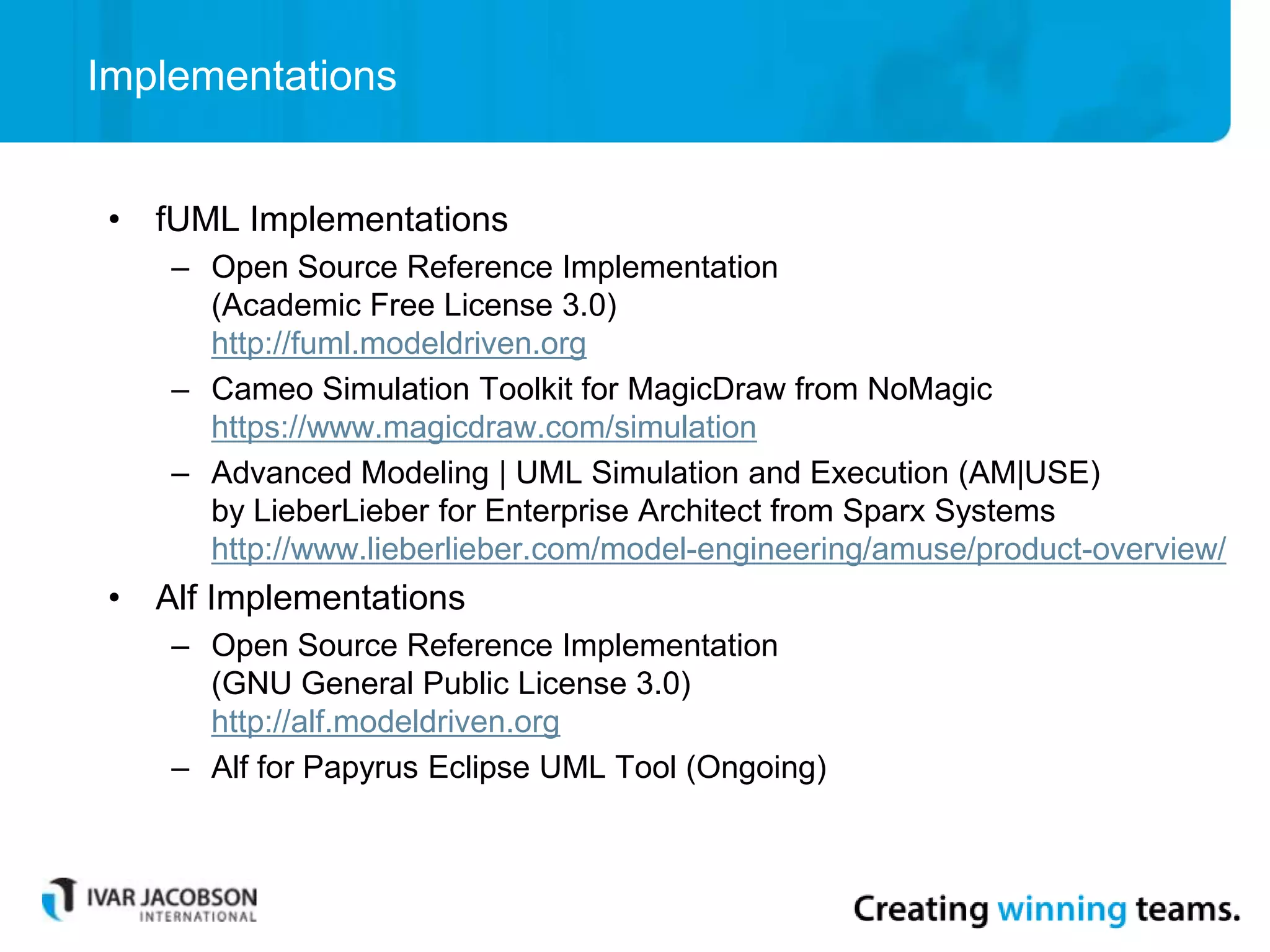Implementations
• fUML Implementations
– Open Source Reference Implementation
(Academic Free License 3.0)
http://fuml.modeldriven.org
– Cameo Simulation Toolkit for MagicDraw from NoMagic
https://www.magicdraw.com/simulation
– Advanced Modeling | UML Simulation and Execution (AM|USE)
by LieberLieber for Enterprise Architect from Sparx Systems
http://www.lieberlieber.com/model-engineering/amuse/product-overview/
• Alf Implementations
– Open Source Reference Implementation
(GNU General Public License 3.0)
http://alf.modeldriven.org
– Alf for Papyrus Eclipse UML Tool (Ongoing)
 
