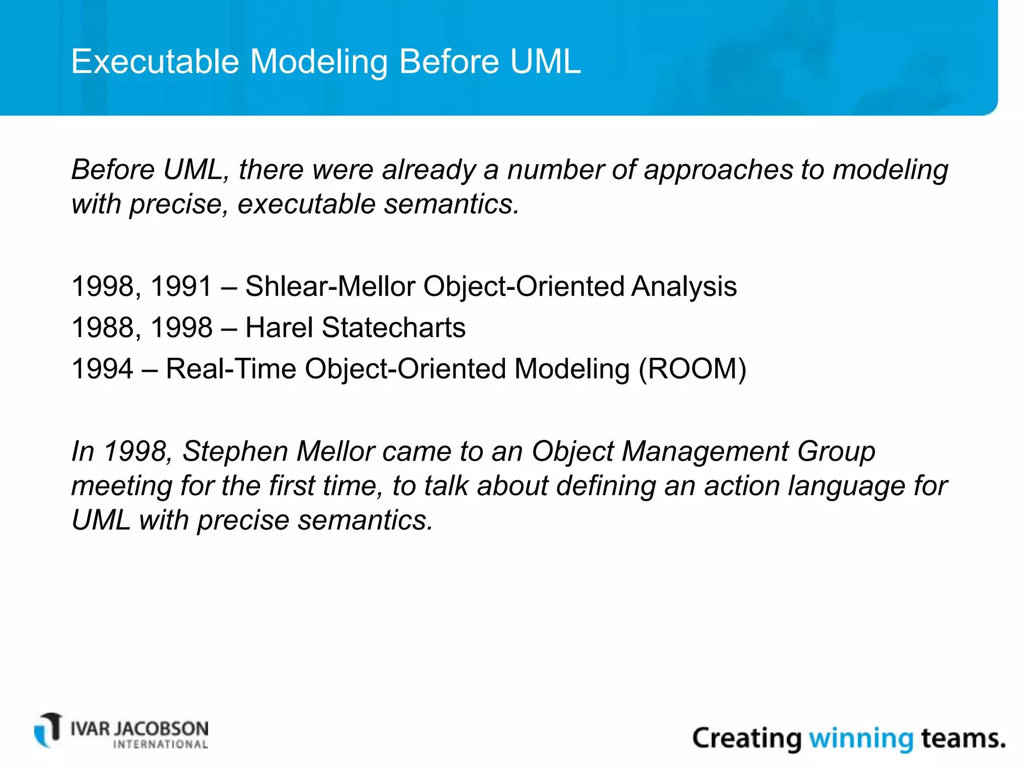 Executable Modeling Before UML
Before UML, there were already a number of approaches to modeling
with precise, executable semantics.
1998, 1991 – Shlear-Mellor Object-Oriented Analysis
1988, 1998 – Harel Statecharts
1994 – Real-Time Object-Oriented Modeling (ROOM)
In 1998, Stephen Mellor came to an Object Management Group
meeting for the first time, to talk about defining an action language for
UML with precise semantics.
 