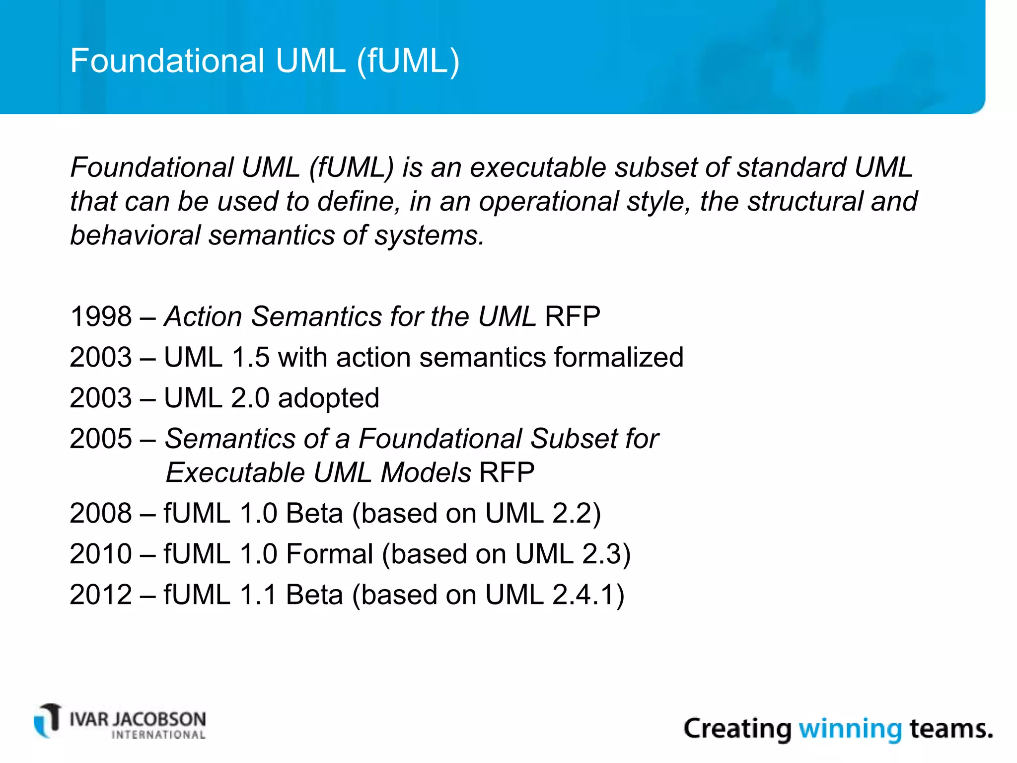 Foundational UML (fUML)
Foundational UML (fUML) is an executable subset of standard UML
that can be used to define, in an operational style, the structural and
behavioral semantics of systems.
1998 – Action Semantics for the UML RFP
2003 – UML 1.5 with action semantics formalized
2003 – UML 2.0 adopted
2005 – Semantics of a Foundational Subset for
Executable UML Models RFP
2008 – fUML 1.0 Beta (based on UML 2.2)
2010 – fUML 1.0 Formal (based on UML 2.3)
2012 – fUML 1.1 Beta (based on UML 2.4.1)
 