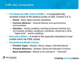 fUML Key Components
• Foundational UML Subset (fUML) – A computationally
complete subset of the abstract syntax of UML (Version 2.4.1)
– Kernel – Basic object-oriented capabilities
– Common Behavior – General behavior and asynchronous
communication
– Activities – Activity modeling, including structured activities (but
not including variables, exceptions, swimlanes, streaming or other
“higher level” activity modeling)
• Execution Model – A model of the execution semantics of user
models within the fUML subset
• Foundational Model Library
– Primitive Types – Boolean, String, Integer, Unlimited Natural
– Primitive Behaviors – Boolean, String and Arithmetic Functions
– Basic Input/Output – Based on the concept of “Channels”
 