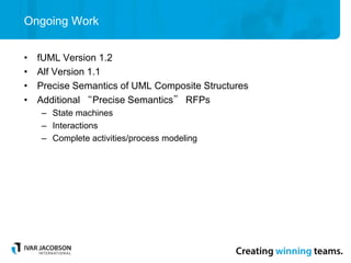 Ongoing Work
• fUML Version 1.2
• Alf Version 1.1
• Precise Semantics of UML Composite Structures
• Additional “Precise Semantics” RFPs
– State machines
– Interactions
– Complete activities/process modeling
 