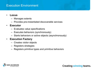 Execution Environment
• Locus
– Manages extents
– Provides pre-instantiated discoverable services
• Executor
– Evaluates value specifications
– Executes behaviors (synchronously)
– Starts behaviors or active objects (asynchronously)
• Execution Factory
– Creates visitor objects
– Registers strategies
– Registers primitive types and primitive behaviors
 