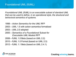 Foundational UML (fUML)
Foundational UML (fUML) is an executable subset of standard UML
that can be used to define, in an operational style, the structural and
behavioral semantics of systems.
1998 – Action Semantics for the UML RFP
2003 – UML 1.5 with action semantics formalized
2003 – UML 2.0 adopted
2005 – Semantics of a Foundational Subset for
Executable UML Models RFP
2008 – fUML 1.0 Beta (based on UML 2.2)
2010 – fUML 1.0 Formal (based on UML 2.3)
2012 – fUML 1.1 Beta (based on UML 2.4.1)
 
