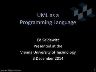 UML® as a
Programming Language
Ed Seidewitz
Presented at the
Vienna University of Technology
3 December 2014
Copyright © 2014 Ed Seidewitz
UML® is a registered trademark of the Object Management Group
1
 