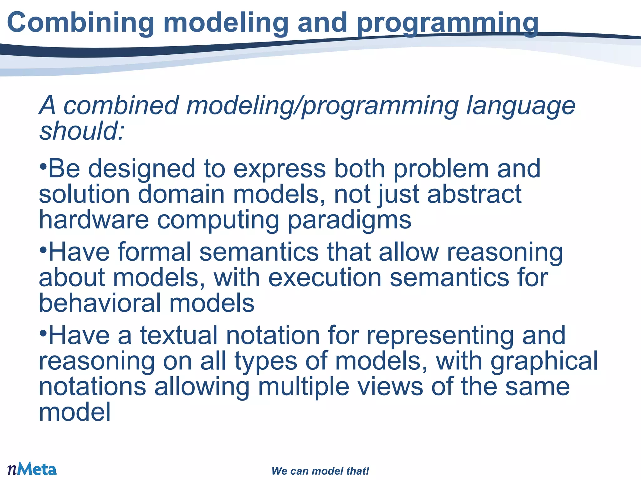 We can model that!We can model that!
A combined modeling/programming language
should:
•Be designed to express both problem and
solution domain models, not just abstract
hardware computing paradigms
•Have formal semantics that allow reasoning
about models, with execution semantics for
behavioral models
•Have a textual notation for representing and
reasoning on all types of models, with graphical
notations allowing multiple views of the same
model
Combining modeling and programming
 