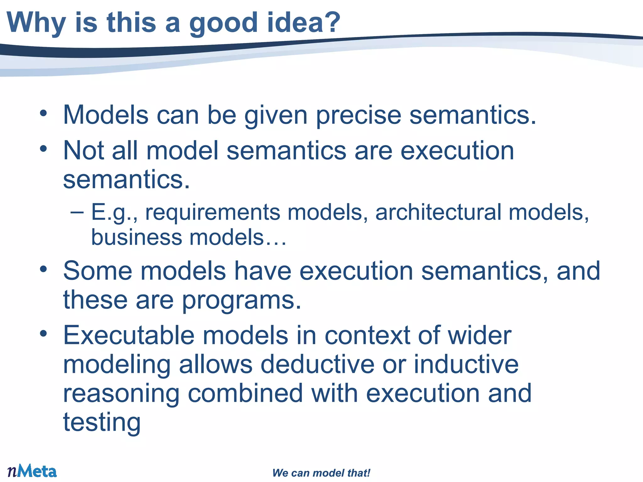 We can model that!We can model that!
• Models can be given precise semantics.
• Not all model semantics are execution
semantics.
– E.g., requirements models, architectural models,
business models…
• Some models have execution semantics, and
these are programs.
• Executable models in context of wider
modeling allows deductive or inductive
reasoning combined with execution and
testing
Why is this a good idea?
 