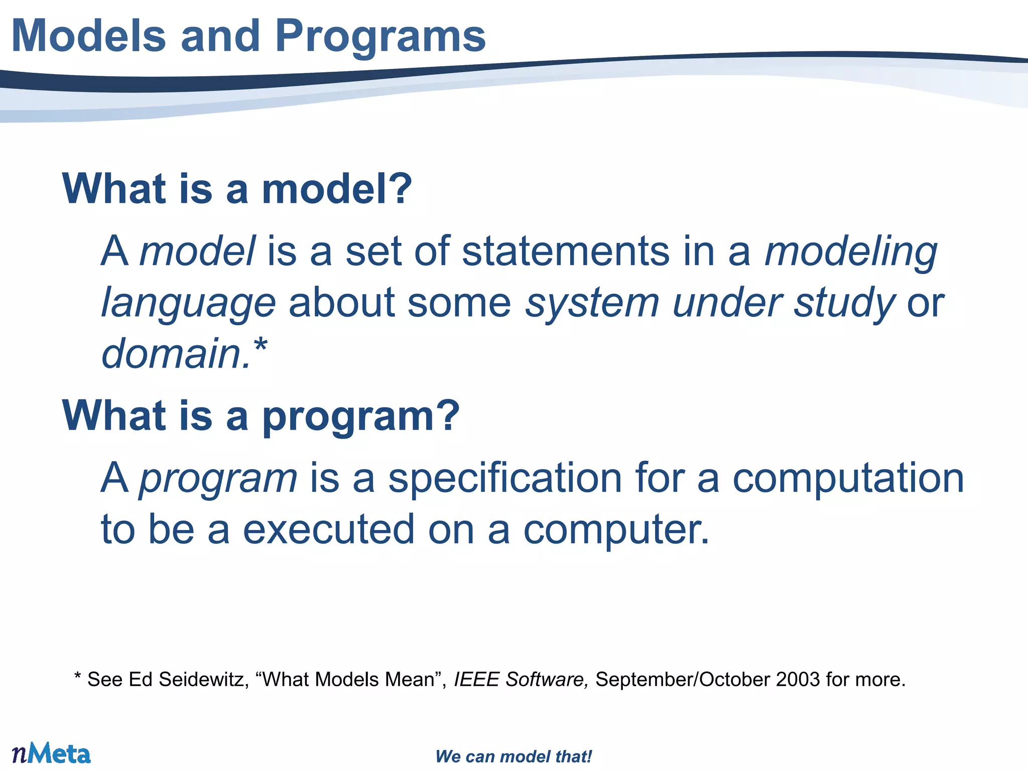 We can model that!We can model that!
What is a model?
A model is a set of statements in a modeling
language about some system under study or
domain.*
What is a program?
A program is a specification for a computation
to be a executed on a computer.
Models and Programs
* See Ed Seidewitz, “What Models Mean”, IEEE Software, September/October 2003 for more.
 