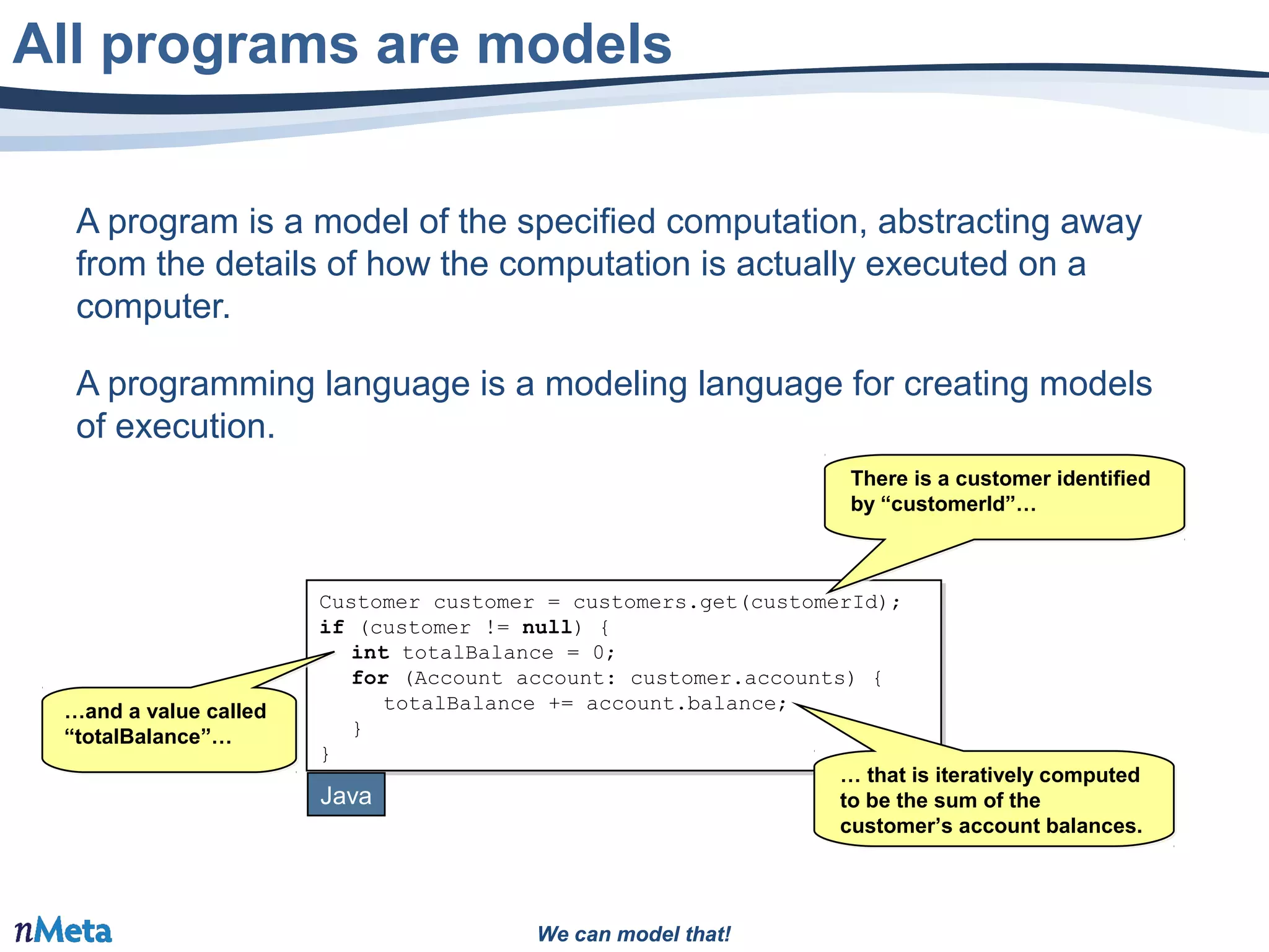 We can model that!We can model that!
A program is a model of the specified computation, abstracting away
from the details of how the computation is actually executed on a
computer.
A programming language is a modeling language for creating models
of execution.
All programs are models
Customer customer = customers.get(customerId);
if (customer != null) {
int totalBalance = 0;
for (Account account: customer.accounts) {
totalBalance += account.balance;
}
}
Customer customer = customers.get(customerId);
if (customer != null) {
int totalBalance = 0;
for (Account account: customer.accounts) {
totalBalance += account.balance;
}
}
Java
…and a value called
“totalBalance”…
…and a value called
“totalBalance”…
… that is iteratively computed
to be the sum of the
customer’s account balances.
… that is iteratively computed
to be the sum of the
customer’s account balances.
There is a customer identified
by “customerId”…
There is a customer identified
by “customerId”…
 