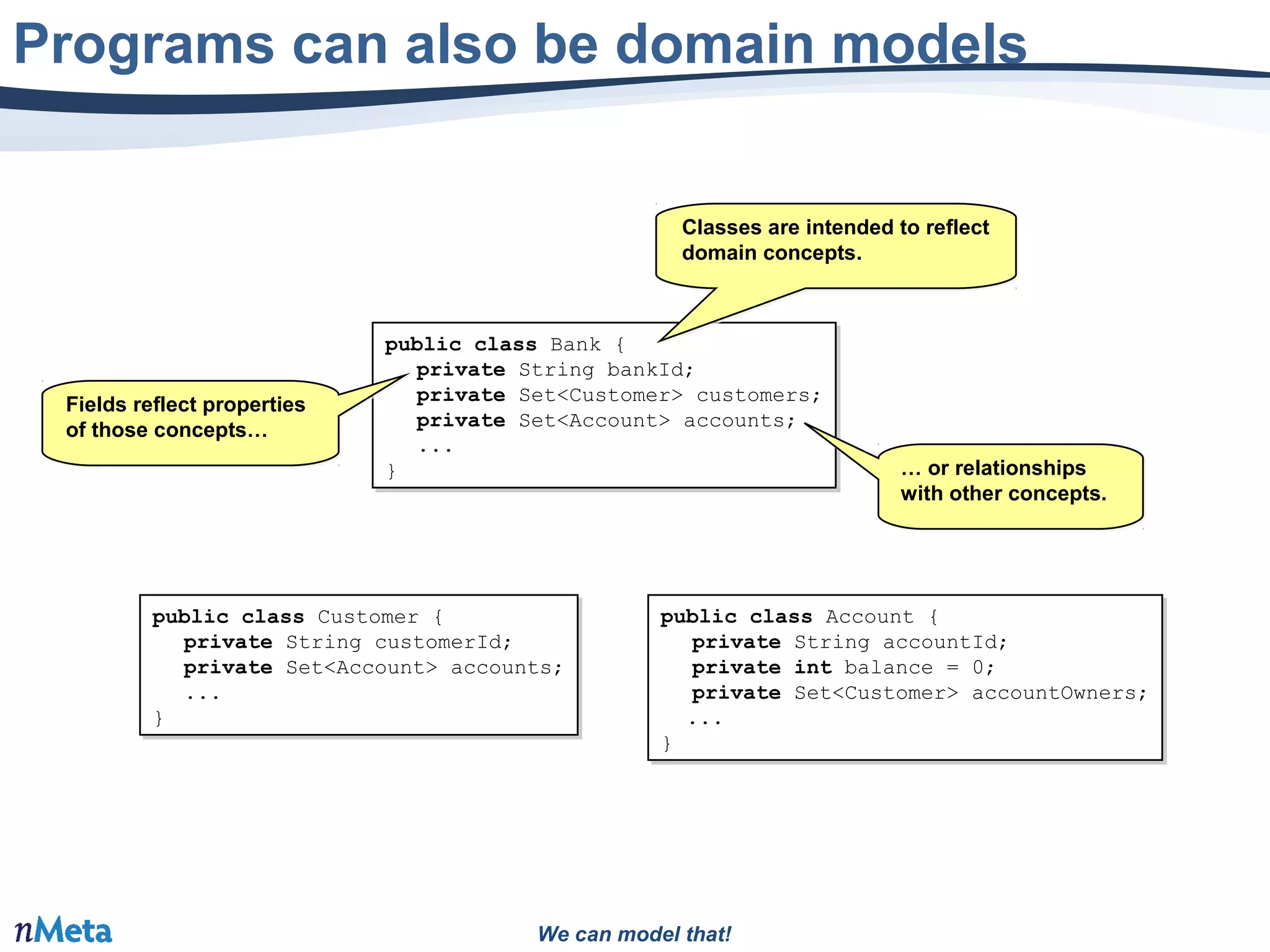 We can model that!
Programs can also be domain models
public class Bank {
private String bankId;
private Set<Customer> customers;
private Set<Account> accounts;
...
}
public class Bank {
private String bankId;
private Set<Customer> customers;
private Set<Account> accounts;
...
}
public class Customer {
private String customerId;
private Set<Account> accounts;
...
}
public class Customer {
private String customerId;
private Set<Account> accounts;
...
}
public class Account {
private String accountId;
private int balance = 0;
private Set<Customer> accountOwners;
...
}
public class Account {
private String accountId;
private int balance = 0;
private Set<Customer> accountOwners;
...
}
Classes are intended to reflect
domain concepts.
Classes are intended to reflect
domain concepts.
Fields reflect properties
of those concepts…
Fields reflect properties
of those concepts…
… or relationships
with other concepts.
… or relationships
with other concepts.
 