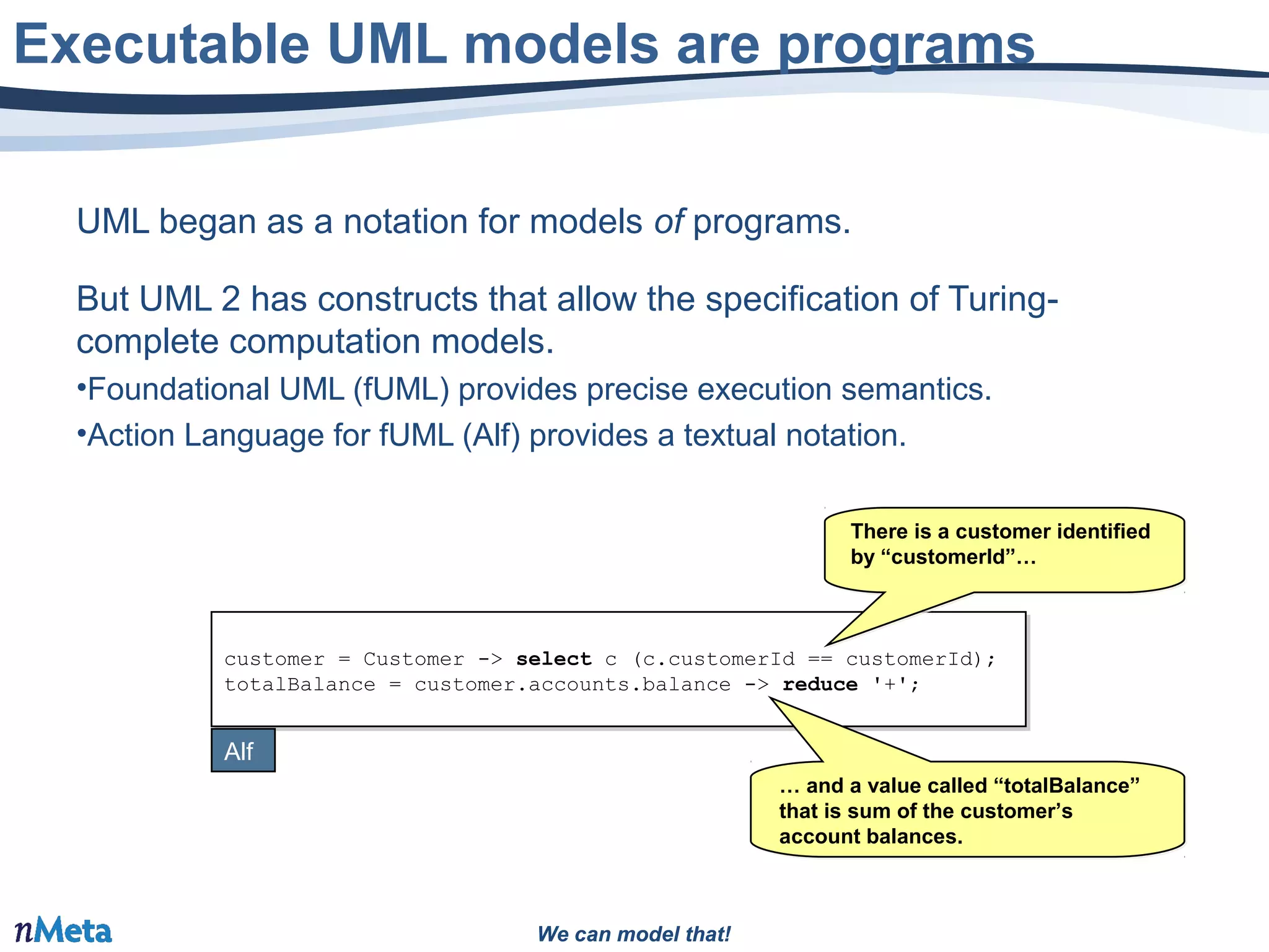 We can model that!We can model that!
UML began as a notation for models of programs.
But UML 2 has constructs that allow the specification of Turing-
complete computation models.
•Foundational UML (fUML) provides precise execution semantics.
•Action Language for fUML (Alf) provides a textual notation.
Executable UML models are programs
customer = Customer -> select c (c.customerId == customerId);
totalBalance = customer.accounts.balance -> reduce '+';
customer = Customer -> select c (c.customerId == customerId);
totalBalance = customer.accounts.balance -> reduce '+';
Alf
… and a value called “totalBalance”
that is sum of the customer’s
account balances.
… and a value called “totalBalance”
that is sum of the customer’s
account balances.
There is a customer identified
by “customerId”…
There is a customer identified
by “customerId”…
 