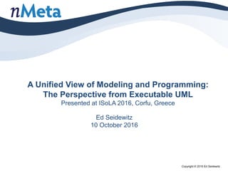 A Unified View of Modeling and Programming:
The Perspective from Executable UML
Presented at ISoLA 2016, Corfu, Greece
Ed Seidewitz
10 October 2016
Copyright © 2016 Ed Seidewitz
 