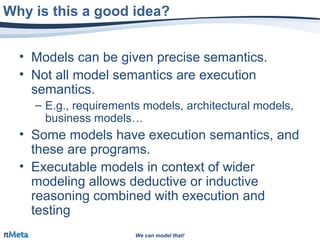 We can model that!We can model that!
• Models can be given precise semantics.
• Not all model semantics are execution
semantics.
– E.g., requirements models, architectural models,
business models…
• Some models have execution semantics, and
these are programs.
• Executable models in context of wider
modeling allows deductive or inductive
reasoning combined with execution and
testing
Why is this a good idea?
 