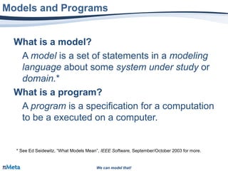We can model that!We can model that!
What is a model?
A model is a set of statements in a modeling
language about some system under study or
domain.*
What is a program?
A program is a specification for a computation
to be a executed on a computer.
Models and Programs
* See Ed Seidewitz, “What Models Mean”, IEEE Software, September/October 2003 for more.
 