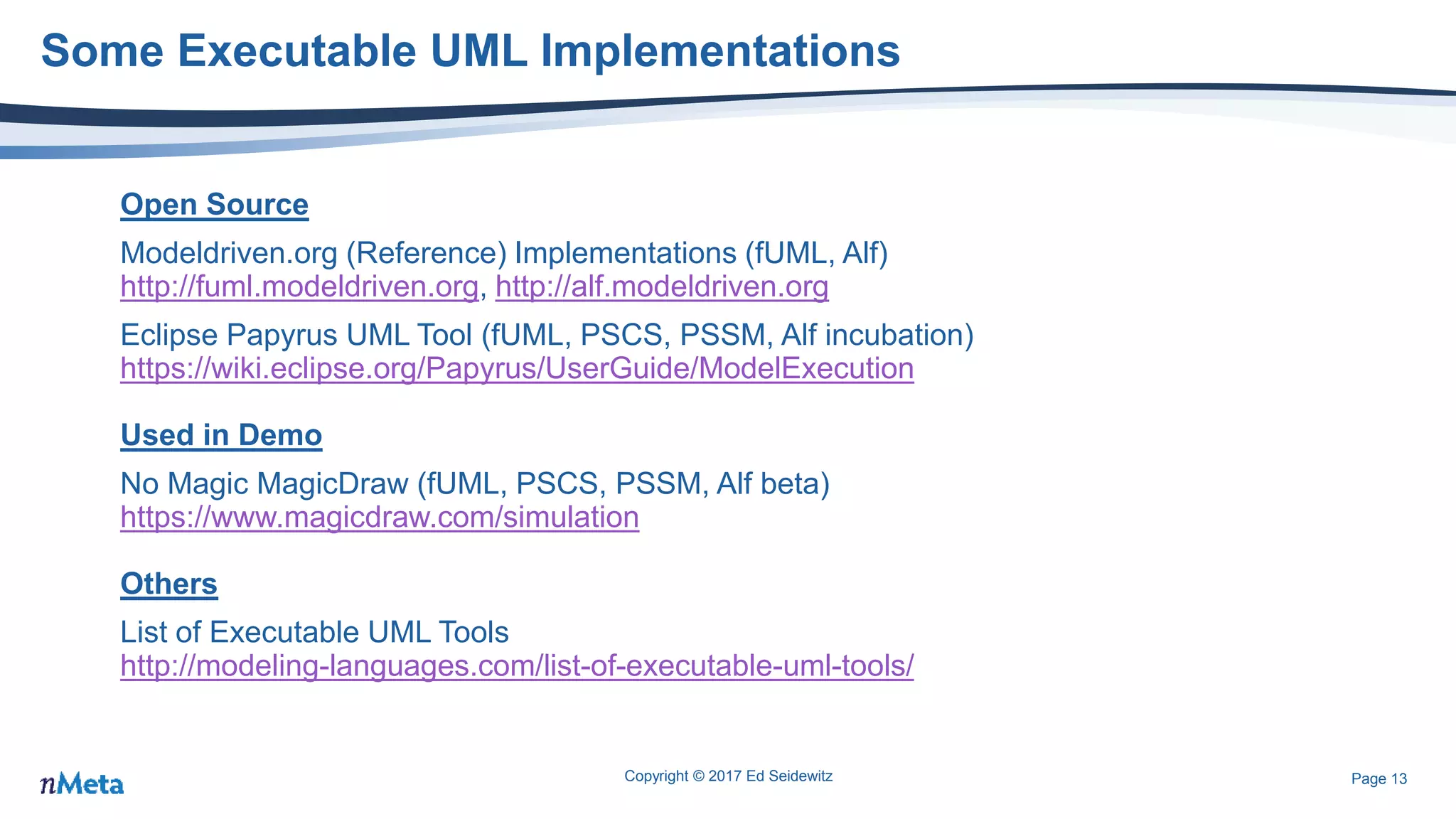Page 13
Some Executable UML Implementations
Open Source
Modeldriven.org (Reference) Implementations (fUML, Alf)
http://fuml.modeldriven.org, http://alf.modeldriven.org
Eclipse Papyrus UML Tool (fUML, PSCS, PSSM, Alf incubation)
https://wiki.eclipse.org/Papyrus/UserGuide/ModelExecution
Used in Demo
No Magic MagicDraw (fUML, PSCS, PSSM, Alf beta)
https://www.magicdraw.com/simulation
Others
List of Executable UML Tools
http://modeling-languages.com/list-of-executable-uml-tools/
Copyright © 2017 Ed Seidewitz
 