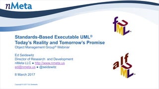 Standards-Based Executable UML®
Today’s Reality and Tomorrow’s Promise
Object Management Group® Webinar
Ed Seidewitz
Director of Research and Development
nMeta LLC ● http://www.nmeta.us
ed@nmeta.us ● @seidewitz
8 March 2017
Copyright © 2017 Ed Seidewitz
 