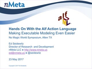 Hands On With the Alf Action Language
Making Executable Modeling Even Easier
No Magic World Symposium, Allen TX
Ed Seidewitz
Director of Research and Development
nMeta LLC ● http://www.nmeta.us
ed@nmeta.us ● @seidewitz
Copyright © 2017 Ed Seidewitz
23 May 2017
 