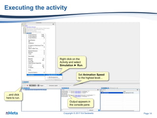 Page 14
Executing the activity
Copyright © 2017 Ed Seidewitz
Right click on the
Activity and select
Simulation ► Run.
Set Animation Speed
to the highest level…
…and click
here to run.
Output appears in
the console pane.
 