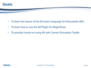 Page 2
Goals
• To learn the basics of the Alf action language for Executable UML.
• To learn how to use the Alf Plugin for MagicDraw.
• To practice hands-on using Alf with Cameo Simulation Toolkit.
Copyright © 2017 Ed Seidewitz
 