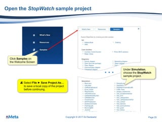 Page 20
Open the StopWatch sample project
Copyright © 2017 Ed Seidewitz
…
Click Samples on
the Welcome Screen
Under Simulation,
choose the StopWatch
sample project.
 Select File ► Save Project As…
to save a local copy of the project
before continuing.
 