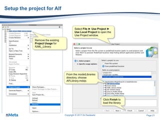 Page 21
Setup the project for Alf
Copyright © 2017 Ed Seidewitz
Remove the existing
Project Usage for
fUML_Library.
Select File ► Use Project ►
Use Local Project to open the
Use Project window.
From the modelLibraries
directory, choose
Alf-Library.mdzip.
Click Finish to
load the library.
 