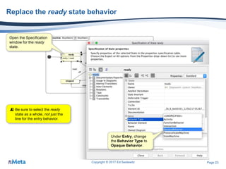 Page 23
Replace the ready state behavior
Copyright © 2017 Ed Seidewitz
Open the Specification
window for the ready
state.
Under Entry, change
the Behavior Type to
Opaque Behavior.
 Be sure to select the ready
state as a whole, not just the
line for the entry behavior.
 