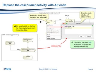Page 24
Replace the reset timer activity with Alf code
Copyright © 2017 Ed Seidewitz
 Be sure to click on the line
for the entry behavior, not
the entire state.
Right click on the entry
behavior and select Alf.
Enter the code
into the Alf
editor window.
replaced by
 The use of the prefix this
is required to access an
attribute value in Alf.
 