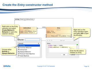 Page 35
Create the Entry constructor method
Copyright © 2017 Ed Seidewitz
Right click on the Entry
operation and select
Create Method ►
Behavior to open this
selection window.
Choose either
Activity or
Opaque Behavior.
Right click on the
Entry operation again
and select Alf to open
the Alf editor.
Enter the Alf code to
initialize an Entry.
 