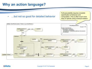 Page 8
Why an action language?
• …but not so good for detailed behavior
Copyright © 2017 Ed Seidewitz
Full executability requires complete
specification of behavior and
computation. This is often much more
easy to specify using a textual notation.
 