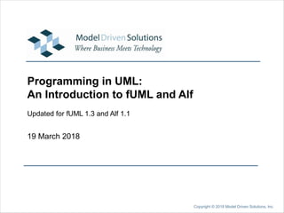 19 March 2018
Copyright © 2018 Model Driven Solutions, Inc.
Programming in UML:
An Introduction to fUML and Alf
Updated for fUML 1.3 and Alf 1.1
 