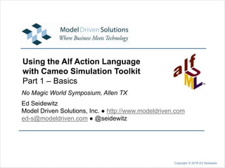 No Magic World Symposium, Allen TX
Ed Seidewitz
Model Driven Solutions, Inc. ● http://www.modeldriven.com
ed-s@modeldriven.com ● @seidewitz
Copyright © 2018 Ed Seidewitz
Using the Alf Action Language
with Cameo Simulation Toolkit
Part 1 – Basics
 