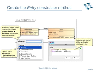 Page 15
Create the Entry constructor method
Copyright © 2018 Ed Seidewitz
Right click on the Entry
operation and select
Create Method ►
Behavior to open this
selection window.
Choose either
Activity or
Opaque Behavior.
Enter code in the Alf
editor window to
initialize an Entry.
 