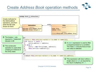 Page 16
Create Address Book operation methods
Copyright © 2018 Ed Seidewitz
Create methods for
the AddressBook
operations, and then
enter the Alf code
shown for them.
 A select expression is used to filter
a sequence based on a condition.
The index [1] ensures that at most
one value is selected.
 This expression will return either a
single value or null, as required by
the return multiplicity of 0..1.
 The constructor
operation is used when
creating an instance of
the Entry class.
 The braces { } are
required in if statement
clauses in Alf.
 