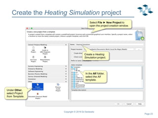 Page 23
Create the Heating Simulation project
Copyright © 2018 Ed Seidewitz
In the Alf folder,
select the Alf
template.
Under Other,
select Project
from Template.
Select File ► New Project to
open the project creation window.
Create a Heating
Simulation project.
 