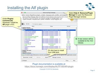 Page 5
5
Installing the Alf plugin
Copyright © 2018 Ed Seidewitz
Plugin documentation is available at:
https://docs.nomagic.com/display/ALFP185/Alf+plugin
Under Plugins
(commercial),
download / install the
Alf plugin v18.5.
Select Help ► Resource/Plugin
Manager to open the Resource/
Plugin Manager window.
 A new version will be
available for the 19.0
release.
Or click here to install
from USB stick.
 